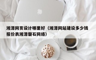 武威湘潭网页设计哪里好（湘潭网站建设多少钱 报价表湘潭磐石网络）