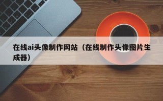武威在线ai头像制作网站（在线制作头像图片生成器）
