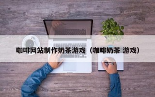 武威咖啡网站制作奶茶游戏（咖啡奶茶 游戏）
